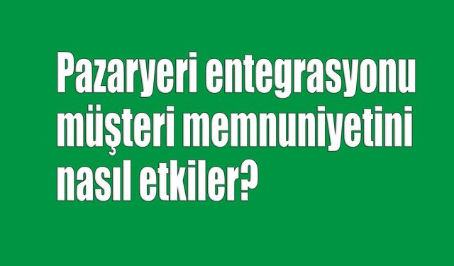 Pazaryeri entegrasyonu, müşteri memnuniyetini nasıl etkiler?